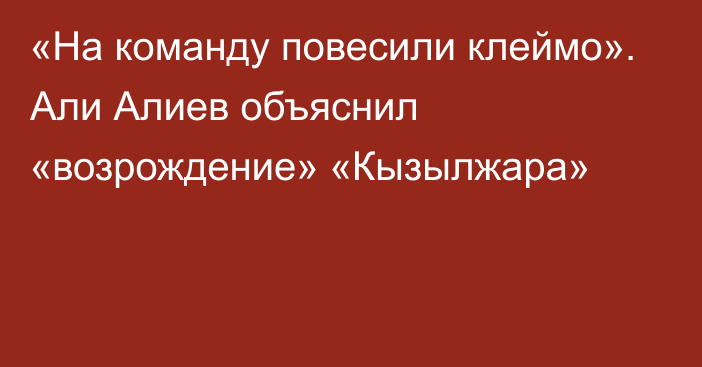 «На команду повесили клеймо». Али Алиев объяснил «возрождение» «Кызылжара»