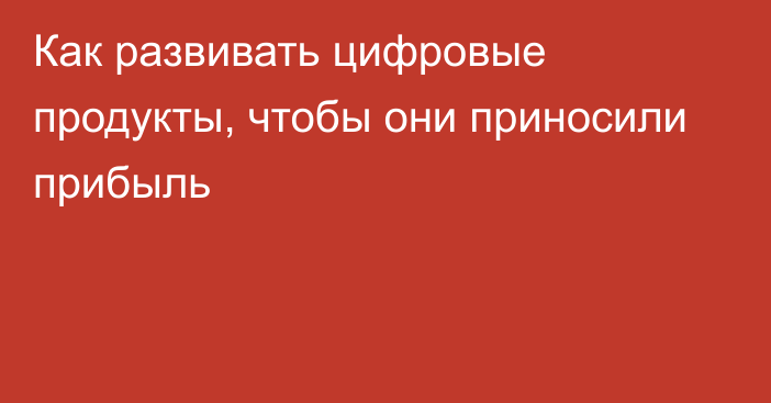 Как развивать цифровые продукты, чтобы они приносили прибыль