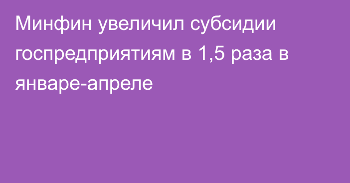 Минфин увеличил субсидии госпредприятиям в 1,5 раза в январе-апреле 