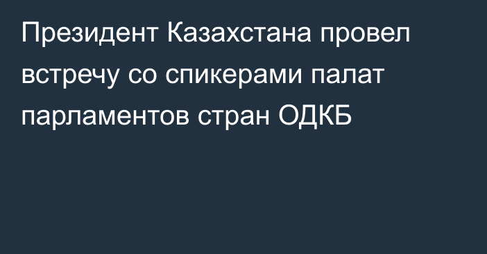 Президент Казахстана провел встречу со спикерами палат парламентов стран ОДКБ