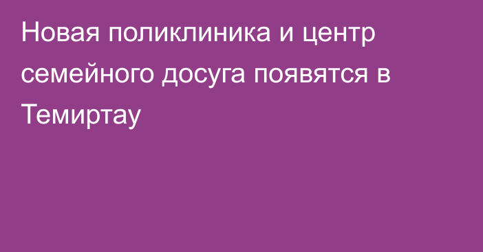 Новая поликлиника и центр семейного досуга появятся в Темиртау