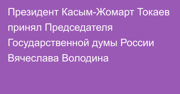 Президент Касым-Жомарт Токаев принял Председателя Государственной думы России Вячеслава Володина