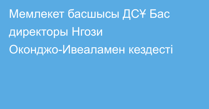 Мемлекет басшысы ДСҰ Бас директоры Нгози Оконджо-Ивеаламен кездесті