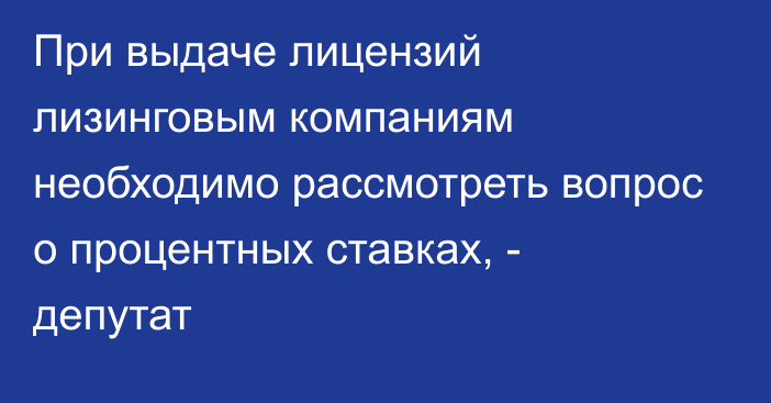 При выдаче лицензий лизинговым компаниям необходимо рассмотреть вопрос о процентных ставках, - депутат