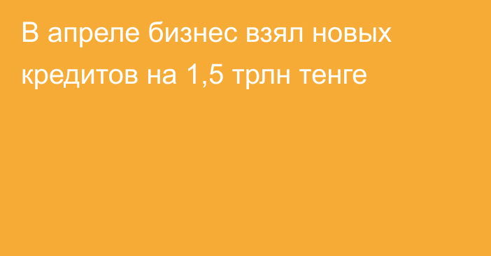 В апреле бизнес взял новых кредитов на 1,5 трлн тенге