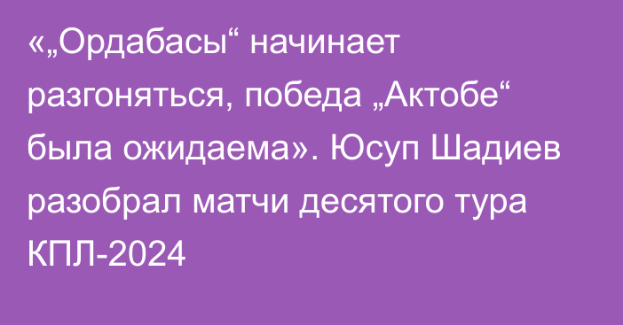 «„Ордабасы“ начинает разгоняться, победа „Актобе“ была ожидаема». Юсуп Шадиев разобрал матчи десятого тура КПЛ-2024