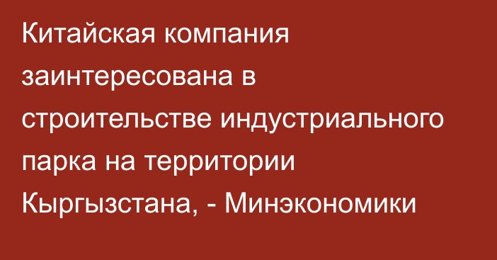 Китайская компания заинтересована в строительстве индустриального парка на территории Кыргызстана, - Минэкономики 