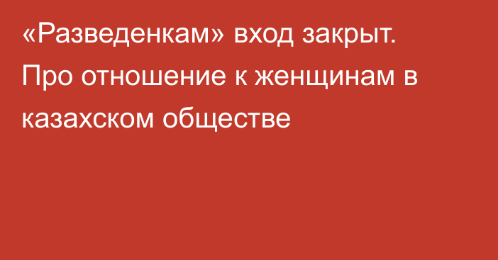 «Разведенкам» вход закрыт. Про отношение к женщинам в казахском обществе