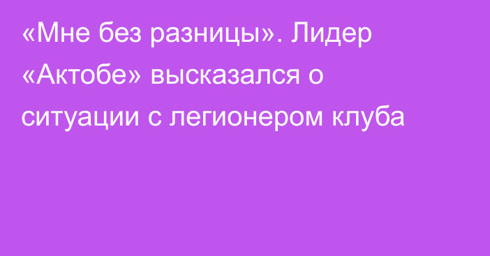 «Мне без разницы». Лидер «Актобе» высказался о ситуации с легионером клуба