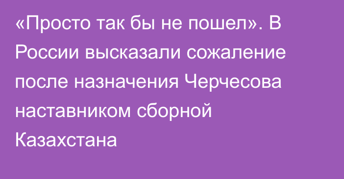 «Просто так бы не пошел». В России высказали сожаление после назначения Черчесова наставником сборной Казахстана