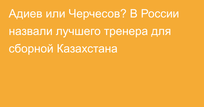 Адиев или Черчесов? В России назвали лучшего тренера для сборной Казахстана