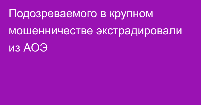 Подозреваемого в крупном мошенничестве экстрадировали из АОЭ