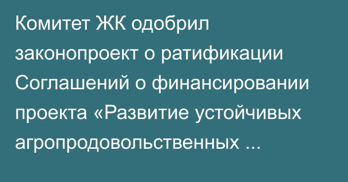 Комитет ЖК одобрил законопроект о ратификации Соглашений о финансировании проекта «Развитие устойчивых агропродовольственных кластеров»