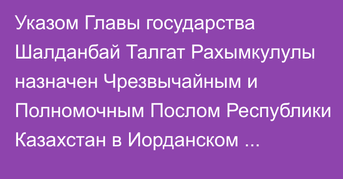 Указом Главы государства Шалданбай Талгат Рахымкулулы назначен Чрезвычайным и Полномочным Послом Республики Казахстан в Иорданском Хашимитском Королевстве