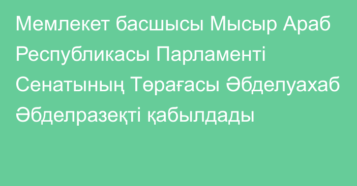 Мемлекет басшысы Мысыр Араб Республикасы Парламенті Сенатының Төрағасы Әбделуахаб Әбделразеқті қабылдады