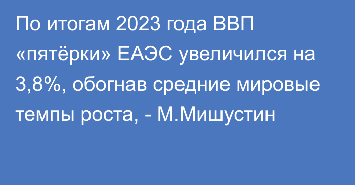 По итогам 2023 года ВВП «пятёрки» ЕАЭС увеличился на 3,8%, обогнав средние мировые темпы роста, - М.Мишустин