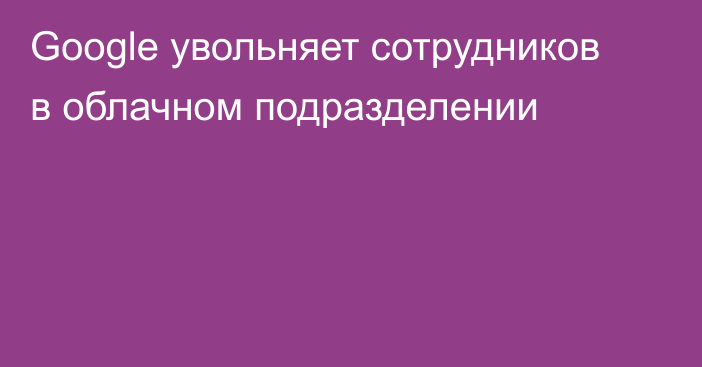 Google увольняет сотрудников в облачном подразделении