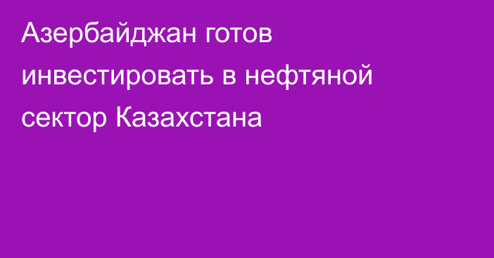 Азербайджан готов инвестировать в нефтяной сектор Казахстана