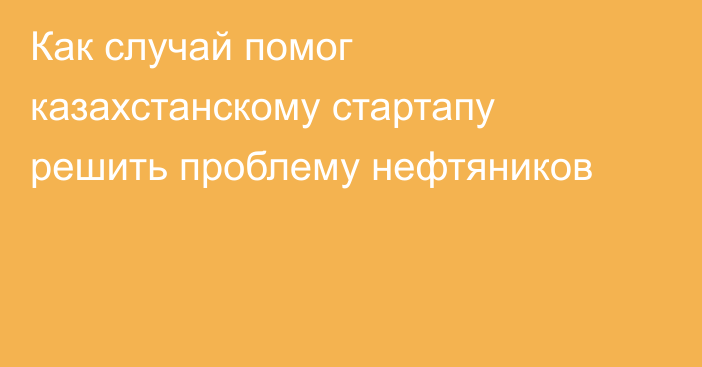 Как случай помог казахстанскому стартапу решить проблему нефтяников