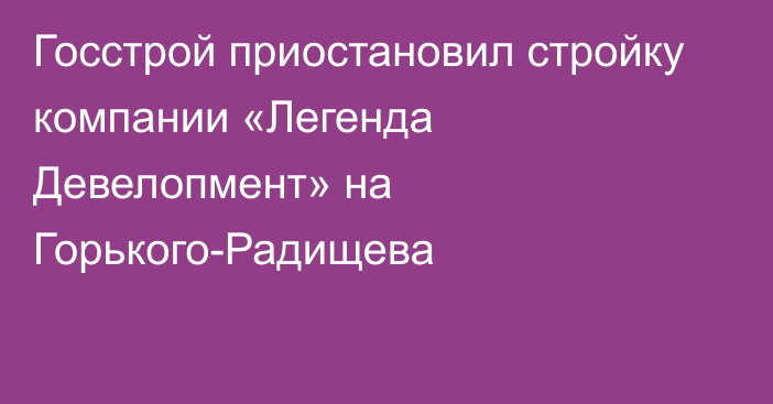 Госстрой приостановил стройку компании «Легенда Девелопмент» на Горького-Радищева