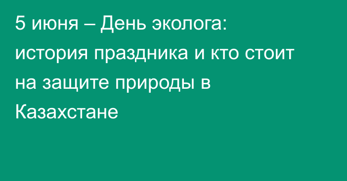 5 июня – День эколога: история праздника и кто стоит на защите природы в Казахстане