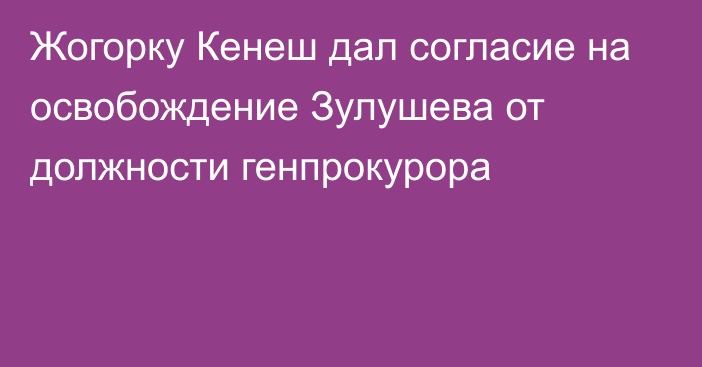 Жогорку Кенеш дал согласие на освобождение Зулушева от должности генпрокурора