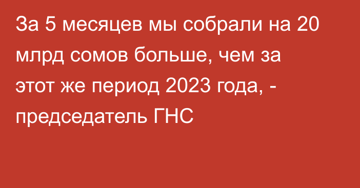 За 5 месяцев мы собрали на 20 млрд сомов больше, чем за этот же период 2023 года, - председатель ГНС