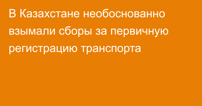 В Казахстане необоснованно взымали сборы за первичную регистрацию транспорта