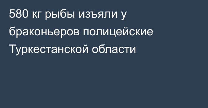 580 кг рыбы изъяли у браконьеров полицейские Туркестанской области