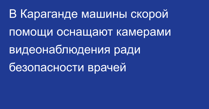 В Караганде машины скорой помощи оснащают камерами видеонаблюдения ради безопасности врачей