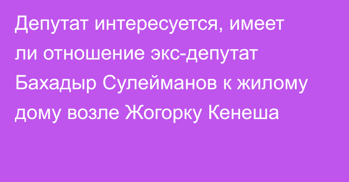 Депутат интересуется, имеет ли отношение экс-депутат Бахадыр Сулейманов к жилому дому возле Жогорку Кенеша