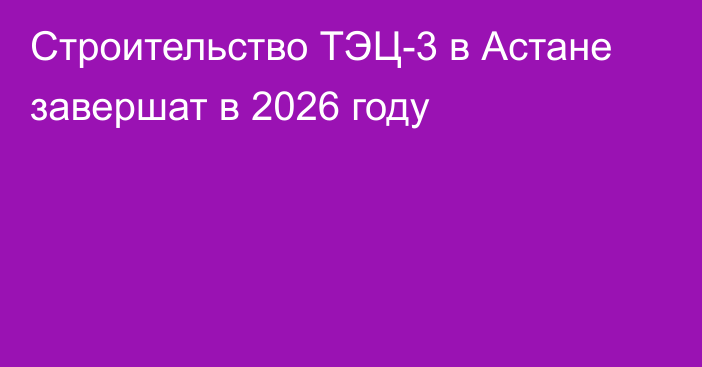 Строительство ТЭЦ-3 в Астане завершат в 2026 году