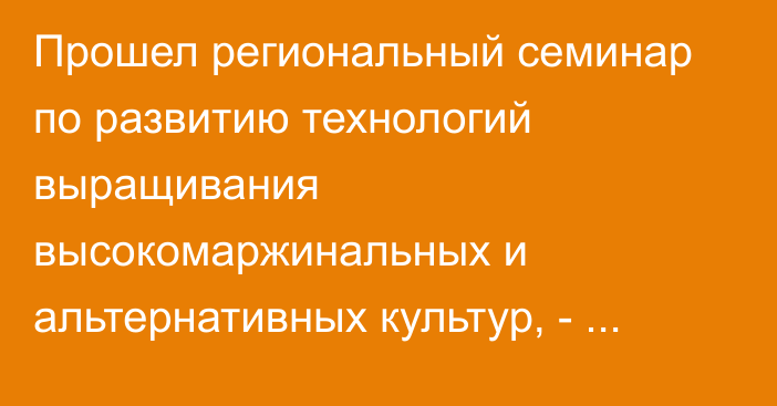 Прошел региональный семинар по развитию технологий выращивания высокомаржинальных и альтернативных культур, - Минсельхоз