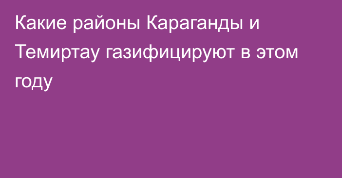 Какие районы Караганды и Темиртау газифицируют в этом году