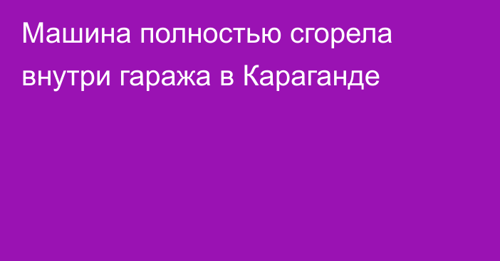 Машина полностью сгорела внутри гаража в Караганде