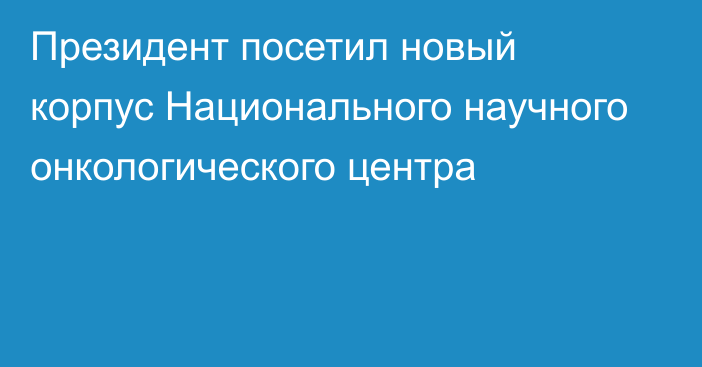 Президент посетил новый корпус Национального научного онкологического центра