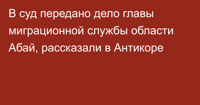 В суд передано дело главы миграционной службы области Абай, рассказали в Антикоре