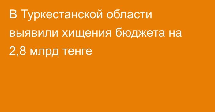 В Туркестанской области выявили хищения бюджета на 2,8 млрд тенге