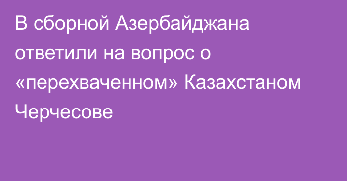 В сборной Азербайджана ответили на вопрос о «перехваченном» Казахстаном Черчесове