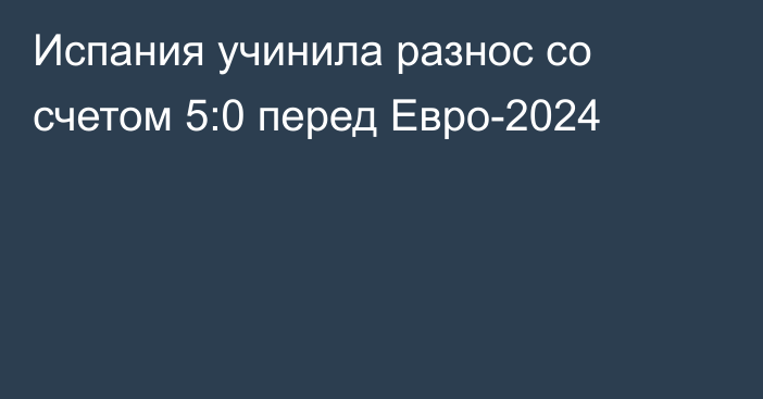 Испания учинила разнос со счетом 5:0 перед Евро-2024