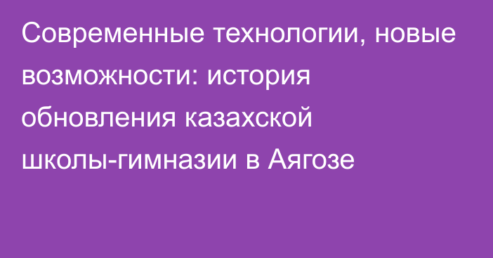 Современные технологии, новые возможности: история обновления казахской школы-гимназии в Аягозе