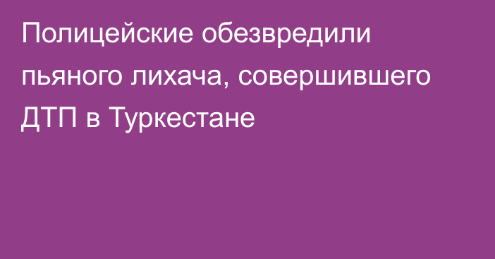 Полицейские обезвредили пьяного лихача, совершившего ДТП в Туркестане