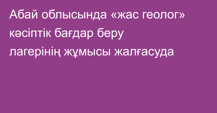 Абай облысында «жас  геолог»  кәсіптік бағдар беру лагерінің жұмысы жалғасуда