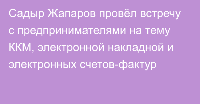 Садыр Жапаров провёл встречу с предпринимателями на тему ККМ, электронной накладной и электронных счетов-фактур