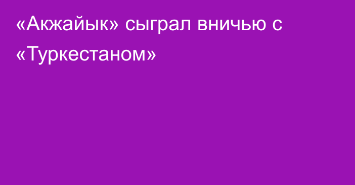 «Акжайык» сыграл вничью с «Туркестаном»