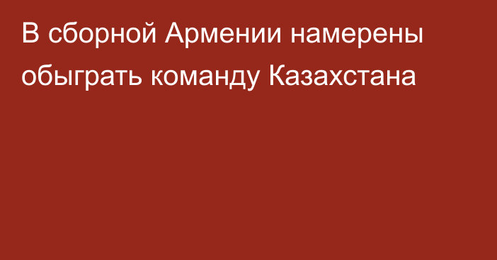 В сборной Армении намерены обыграть команду Казахстана