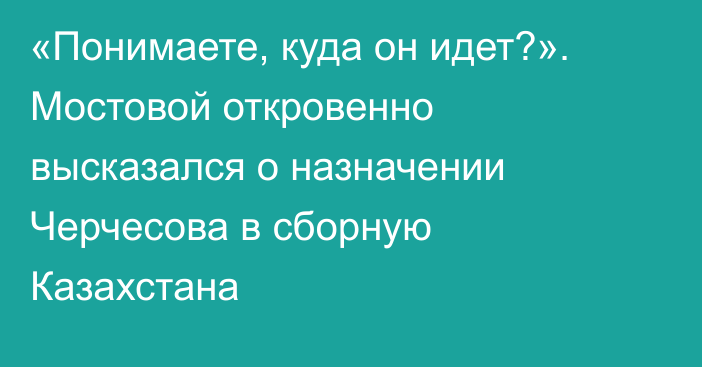 «Понимаете, куда он идет?». Мостовой откровенно высказался о назначении Черчесова в сборную Казахстана