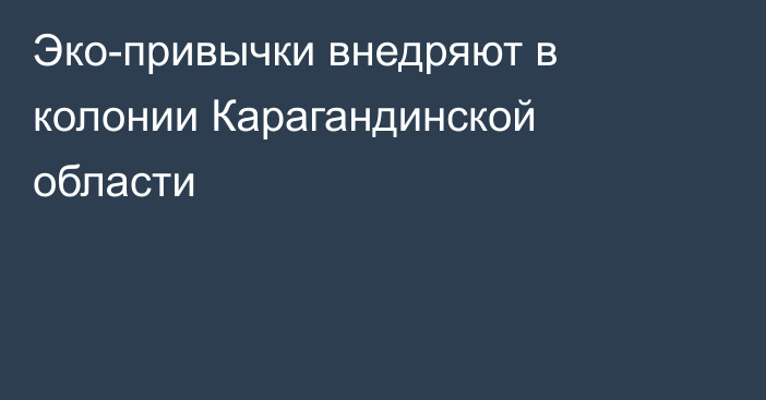 Эко-привычки внедряют в колонии Карагандинской области