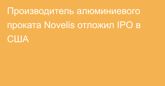 Производитель алюминиевого проката Novelis отложил IPO в США