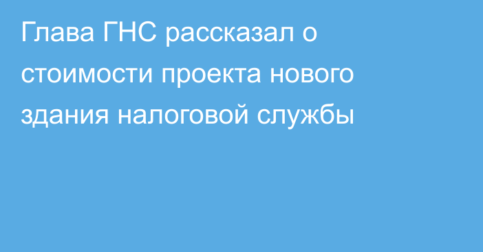 Глава ГНС рассказал о стоимости проекта нового здания налоговой службы